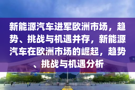 新能源汽车进军欧洲市场，趋势、挑战与机遇并存，新能源汽车在欧洲市场的崛起，趋势、挑战与机遇分析