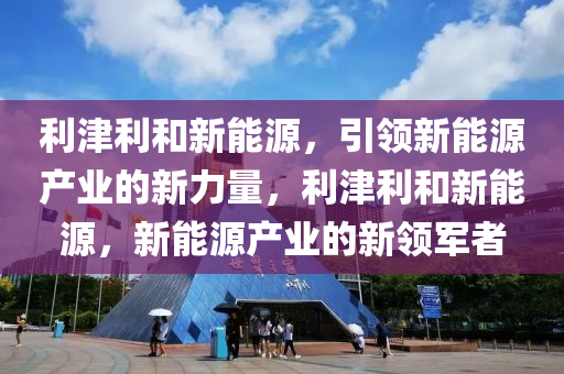 利津利和新能源，引领新能源产业的新力量，利津利和新能源，新能源产业的新领军者