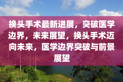 换头手术最新进展，突破医学边界，未来展望，换头手术迈向未来，医学边界突破与前景展望