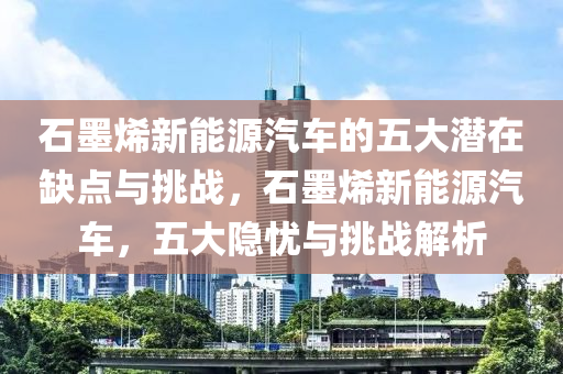 石墨烯新能源汽车的五大潜在缺点与挑战，石墨烯新能源汽车，五大隐忧与挑战解析