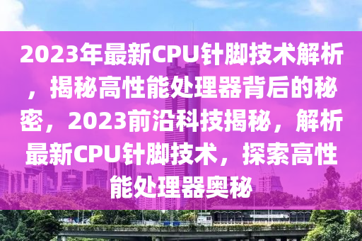 2023年最新CPU针脚技术解析，揭秘高性能处理器背后的秘密，2023前沿科技揭秘，解析最新CPU针脚技术，探索高性能处理器奥秘