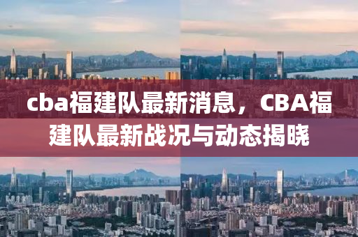 cba福建队最新消息，CBA福建队最新战况与动态揭晓