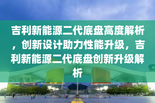 吉利新能源二代底盘高度解析，创新设计助力性能升级，吉利新能源二代底盘创新升级解析