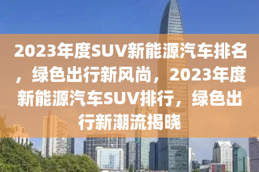 2023年度SUV新能源汽车排名，绿色出行新风尚，2023年度新能源汽车SUV排行，绿色出行新潮流揭晓