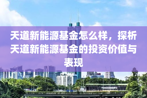 天道新能源基金怎么样，探析天道新能源基金的投资价值与表现