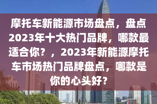 摩托车新能源市场盘点，盘点2023年十大热门品牌，哪款最适合你？，2023年新能源摩托车市场热门品牌盘点，哪款是你的心头好？