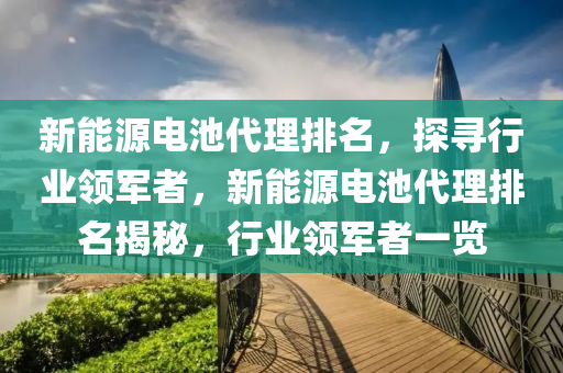 新能源电池代理排名，探寻行业领军者，新能源电池代理排名揭秘，行业领军者一览