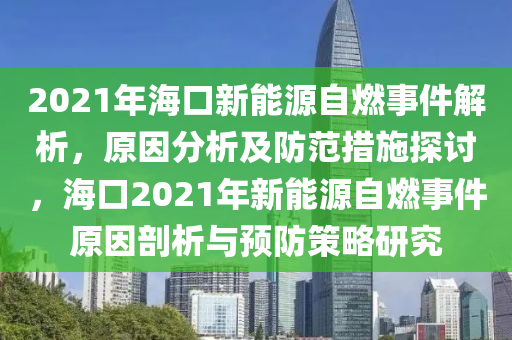 2021年海口新能源自燃事件解析，原因分析及防范措施探讨，海口2021年新能源自燃事件原因剖析与预防策略研究