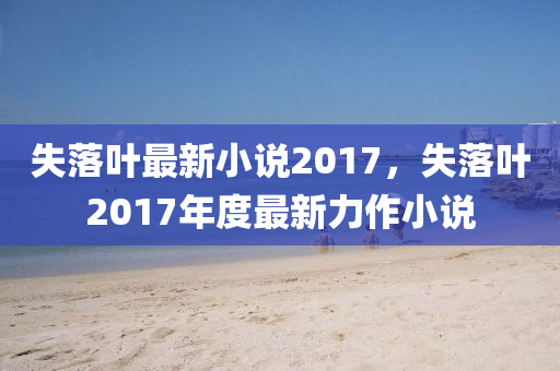 失落叶最新小说2017，失落叶2017年度最新力作小说