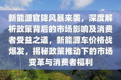 新能源官降风暴来袭，深度解析政策背后的市场影响及消费者受益之道，新能源车价格战爆发，揭秘政策推动下的市场变革与消费者福利