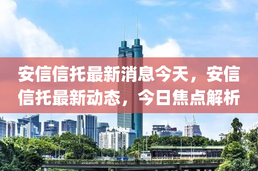 安信信托最新消息今天，安信信托最新动态，今日焦点解析