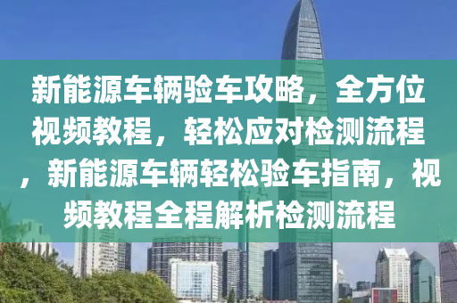 新能源车辆验车攻略，全方位视频教程，轻松应对检测流程，新能源车辆轻松验车指南，视频教程全程解析检测流程