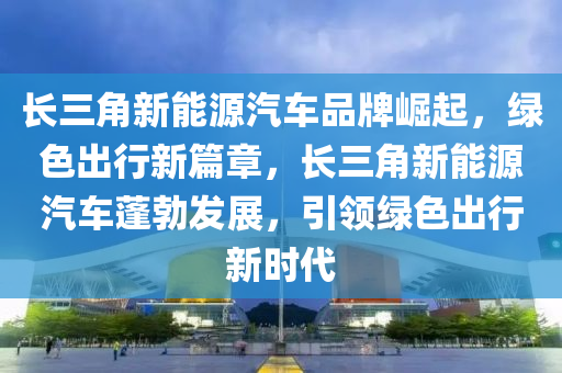 长三角新能源汽车品牌崛起，绿色出行新篇章，长三角新能源汽车蓬勃发展，引领绿色出行新时代