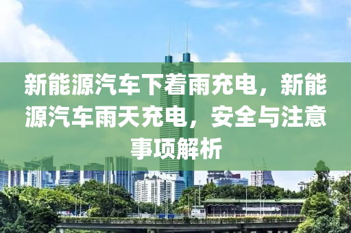 新能源汽车下着雨充电，新能源汽车雨天充电，安全与注意事项解析