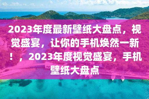 2023年度最新壁纸大盘点，视觉盛宴，让你的手机焕然一新！，2023年度视觉盛宴，手机壁纸大盘点