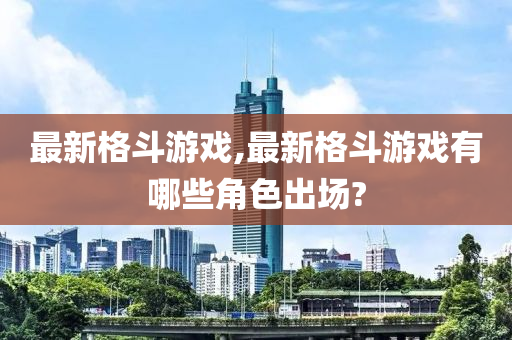 最新格斗游戏,最新格斗游戏有哪些角色出场?