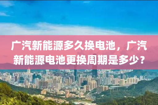 广汽新能源多久换电池，广汽新能源电池更换周期是多少？