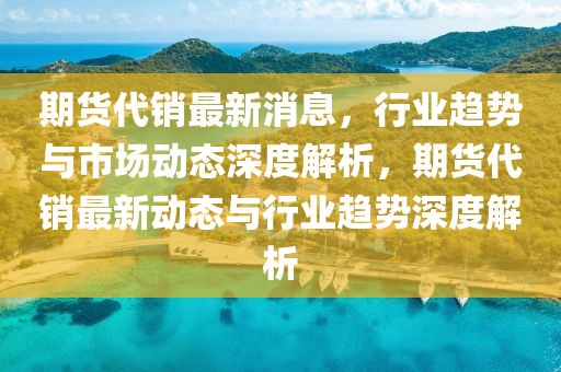 期货代销最新消息，行业趋势与市场动态深度解析，期货代销最新动态与行业趋势深度解析