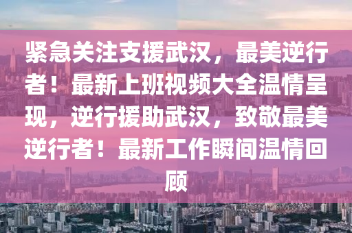 紧急关注支援武汉，最美逆行者！最新上班视频大全温情呈现，逆行援助武汉，致敬最美逆行者！最新工作瞬间温情回顾