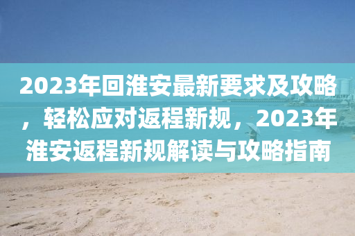 2023年回淮安最新要求及攻略，轻松应对返程新规，2023年淮安返程新规解读与攻略指南