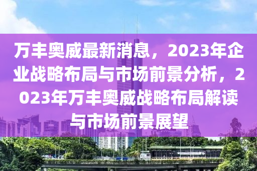 万丰奥威最新消息，2023年企业战略布局与市场前景分析，2023年万丰奥威战略布局解读与市场前景展望