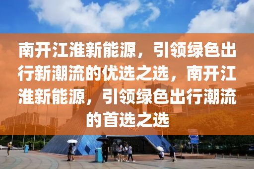 南开江淮新能源，引领绿色出行新潮流的优选之选，南开江淮新能源，引领绿色出行潮流的首选之选