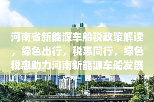 河南省新能源车船税政策解读，绿色出行，税惠同行，绿色税惠助力河南新能源车船发展