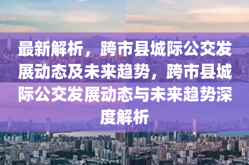 最新解析，跨市县城际公交发展动态及未来趋势，跨市县城际公交发展动态与未来趋势深度解析