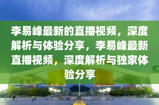 李易峰最新的直播视频，深度解析与体验分享，李易峰最新直播视频，深度解析与独家体验分享