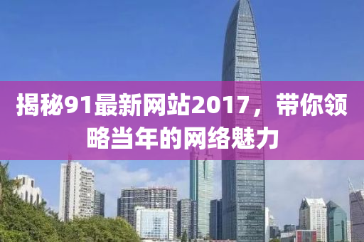 揭秘91最新网站2017，带你领略当年的网络魅力