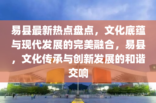 易县最新热点盘点，文化底蕴与现代发展的完美融合，易县，文化传承与创新发展的和谐交响