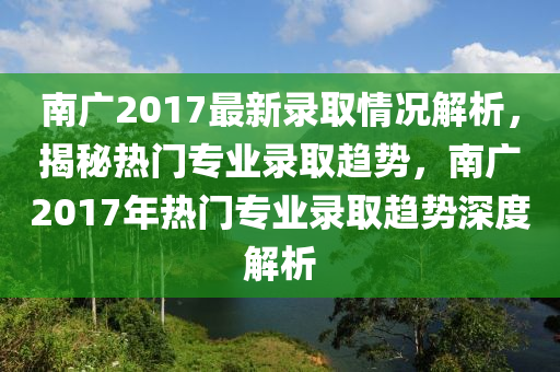 南广2017最新录取情况解析，揭秘热门专业录取趋势，南广2017年热门专业录取趋势深度解析