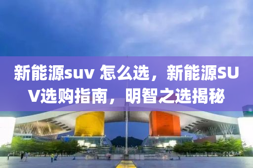 新能源suv 怎么选，新能源SUV选购指南，明智之选揭秘