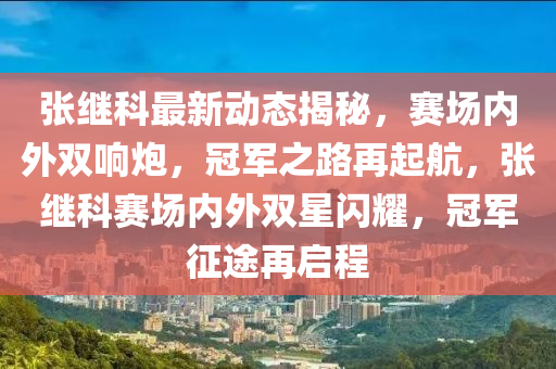 张继科最新动态揭秘，赛场内外双响炮，冠军之路再起航，张继科赛场内外双星闪耀，冠军征途再启程