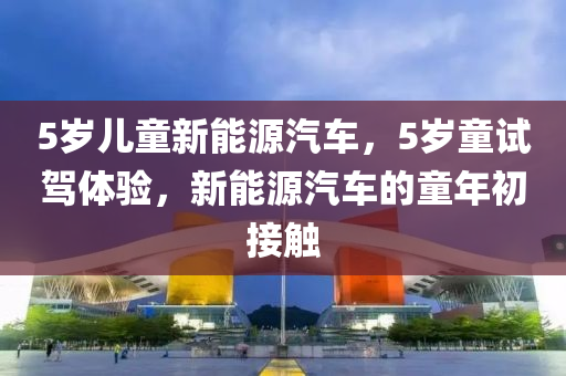 5岁儿童新能源汽车，5岁童试驾体验，新能源汽车的童年初接触