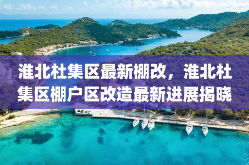 淮北杜集区最新棚改，淮北杜集区棚户区改造最新进展揭晓