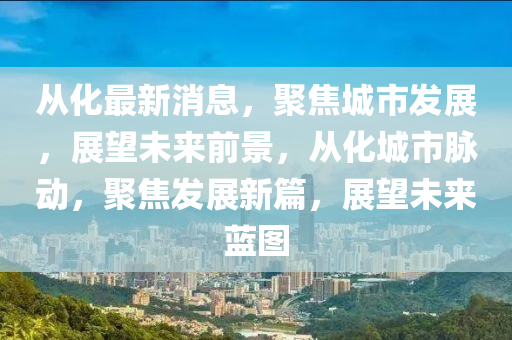 从化最新消息，聚焦城市发展，展望未来前景，从化城市脉动，聚焦发展新篇，展望未来蓝图