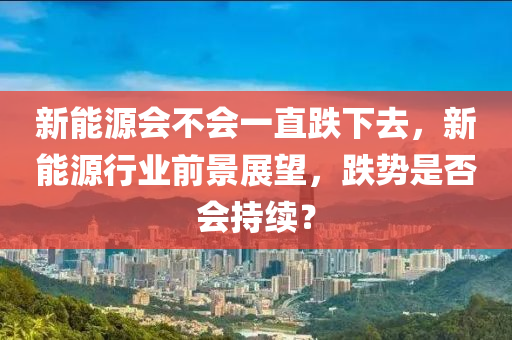 新能源会不会一直跌下去，新能源行业前景展望，跌势是否会持续？