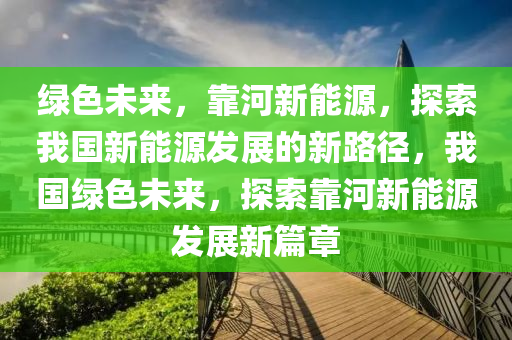 绿色未来，靠河新能源，探索我国新能源发展的新路径，我国绿色未来，探索靠河新能源发展新篇章