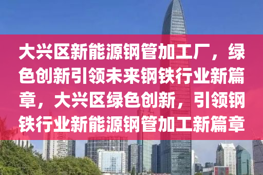 大兴区新能源钢管加工厂，绿色创新引领未来钢铁行业新篇章，大兴区绿色创新，引领钢铁行业新能源钢管加工新篇章