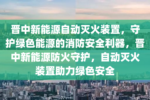 晋中新能源自动灭火装置，守护绿色能源的消防安全利器，晋中新能源防火守护，自动灭火装置助力绿色安全