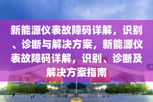 新能源仪表故障码详解，识别、诊断与解决方案，新能源仪表故障码详解，识别、诊断及解决方案指南