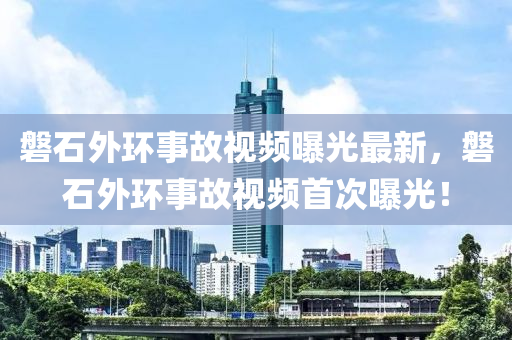 磐石外环事故视频曝光最新，磐石外环事故视频首次曝光！