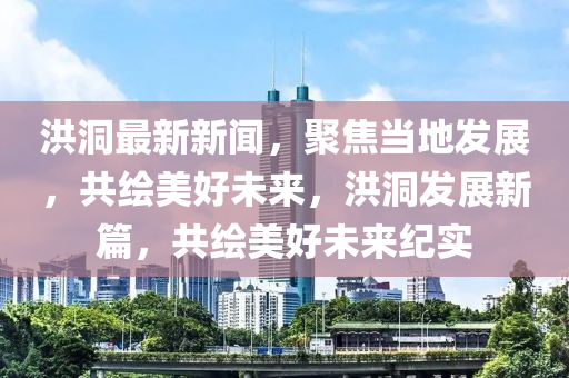 洪洞最新新闻，聚焦当地发展，共绘美好未来，洪洞发展新篇，共绘美好未来纪实