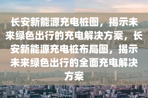 长安新能源充电桩图，揭示未来绿色出行的充电解决方案，长安新能源充电桩布局图，揭示未来绿色出行的全面充电解决方案