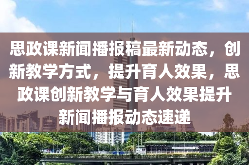 思政课新闻播报稿最新动态，创新教学方式，提升育人效果，思政课创新教学与育人效果提升新闻播报动态速递