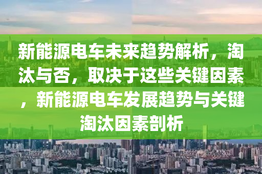 新能源电车未来趋势解析，淘汰与否，取决于这些关键因素，新能源电车发展趋势与关键淘汰因素剖析