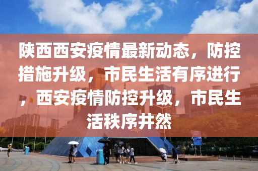 陕西西安疫情最新动态，防控措施升级，市民生活有序进行，西安疫情防控升级，市民生活秩序井然