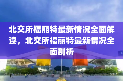 北交所福丽特最新情况全面解读，北交所福丽特最新情况全面剖析