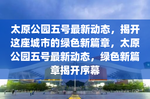 太原公园五号最新动态，揭开这座城市的绿色新篇章，太原公园五号最新动态，绿色新篇章揭开序幕